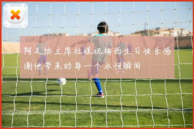 阿足协主席社媒祝梅西生日快乐感谢他带来的每一个永恒瞬间