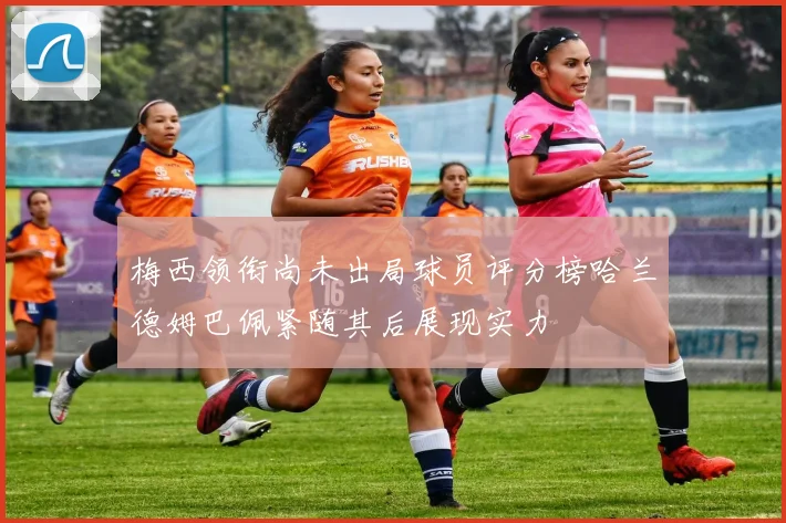 梅西领衔尚未出局球员评分榜哈兰德姆巴佩紧随其后展现实力