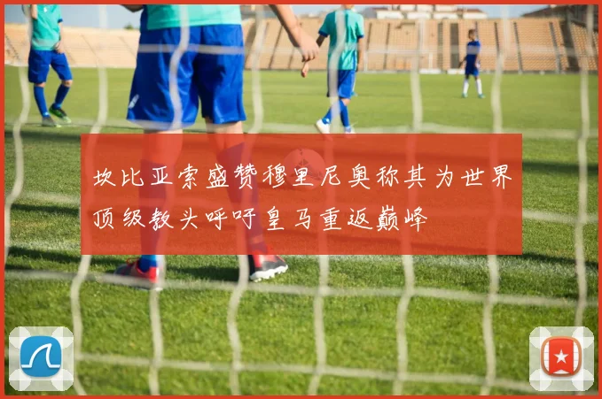坎比亚索盛赞穆里尼奥称其为世界顶级教头呼吁皇马重返巅峰