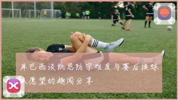 库巴西谈凯恩防守难度与赛后换球衣愿望的趣闻分享