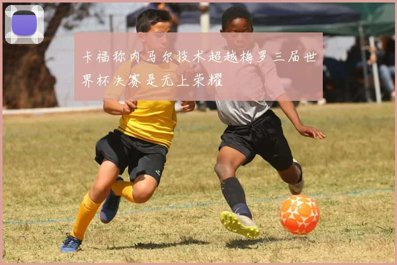 卡福称内马尔技术超越梅罗三届世界杯决赛是无上荣耀