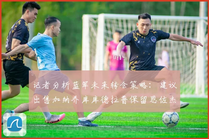 记者分析蓝军未来转会策略：建议出售加纳乔库库德拉普保留恩佐杰克逊