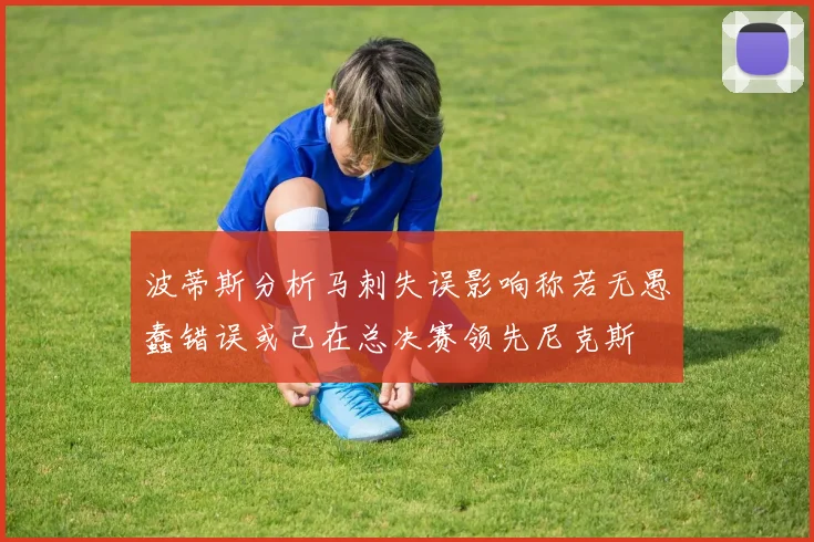 波蒂斯分析马刺失误影响称若无愚蠢错误或已在总决赛领先尼克斯