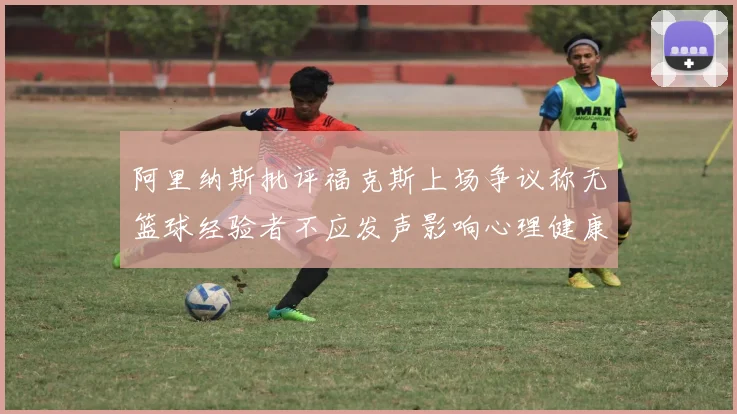 阿里纳斯批评福克斯上场争议称无篮球经验者不应发声影响心理健康