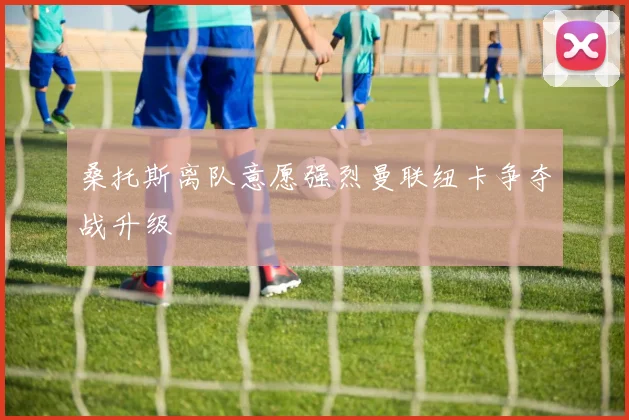 桑托斯离队意愿强烈曼联纽卡争夺战升级
