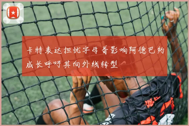 卡特表达担忧字母哥影响阿德巴约成长呼吁其向外线转型