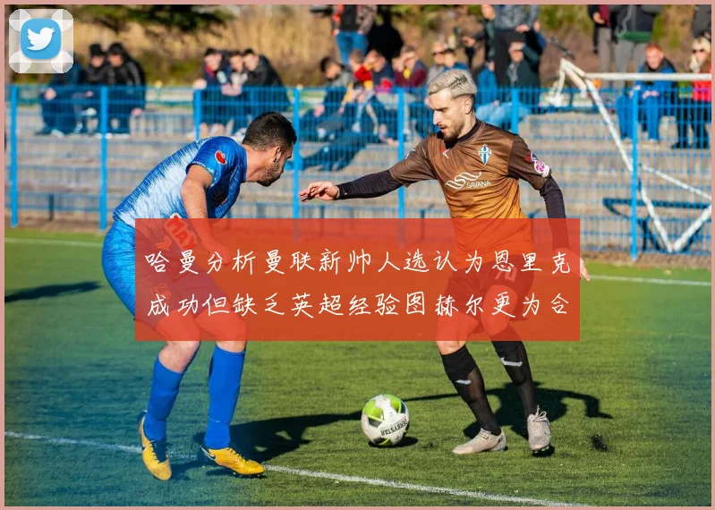 哈曼分析曼联新帅人选认为恩里克成功但缺乏英超经验图赫尔更为合适
