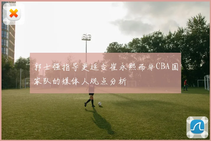 郭士强指导更适合崔永熙而非CBA国家队的媒体人观点分析