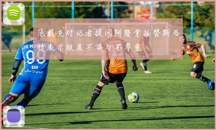 范戴克对记者提问阿隆索接替斯洛特表示极度不满与不尊重