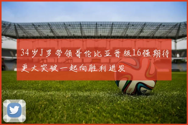 34岁J罗带领哥伦比亚晋级16强期待更大突破一起向胜利进发