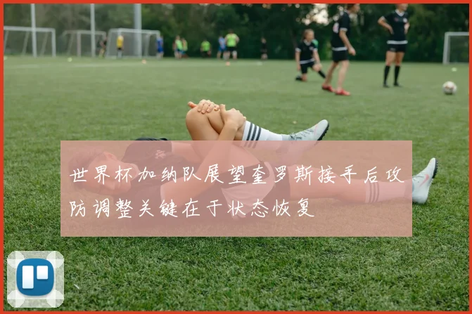 世界杯加纳队展望奎罗斯接手后攻防调整关键在于状态恢复