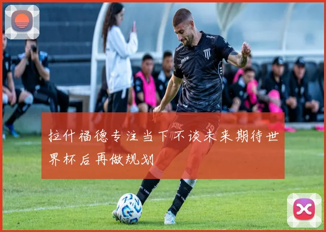 拉什福德专注当下不谈未来期待世界杯后再做规划