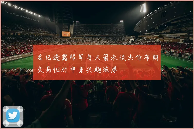 名记透露绿军与火箭未谈杰伦布朗交易但对申京兴趣浓厚