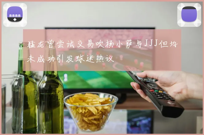 猛龙曾尝试交易吹杨小萨与JJJ但均未成功引发球迷热议