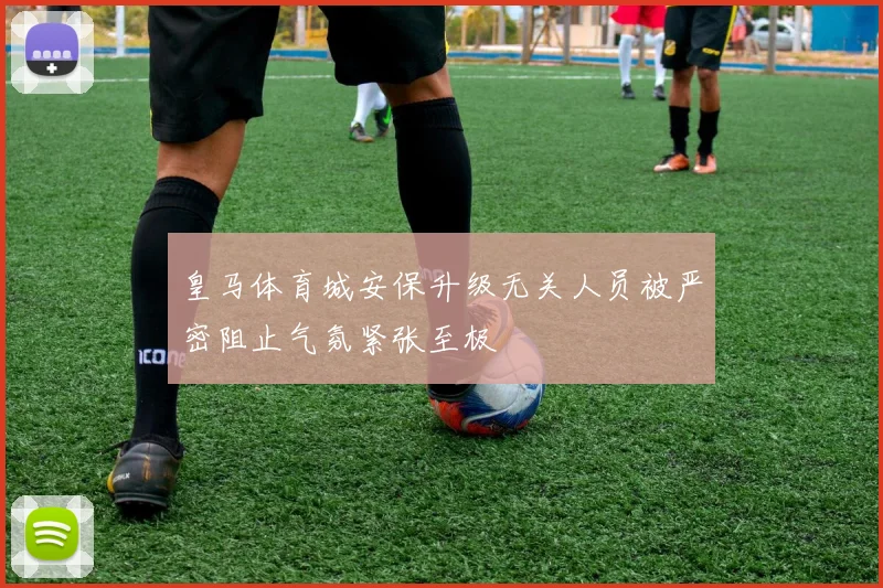 皇马体育城安保升级无关人员被严密阻止气氛紧张至极