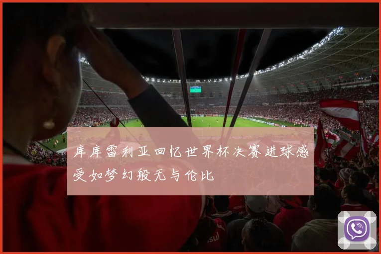 库库雷利亚回忆世界杯决赛进球感受如梦幻般无与伦比
