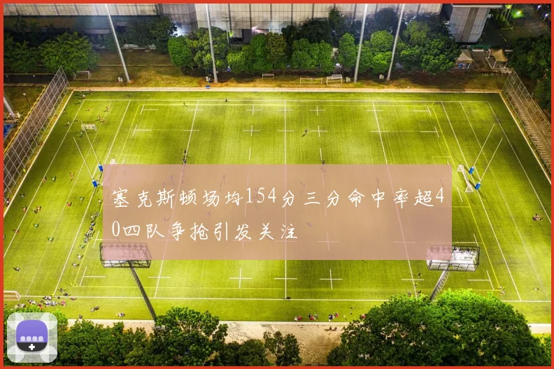 塞克斯顿场均154分三分命中率超40四队争抢引发关注