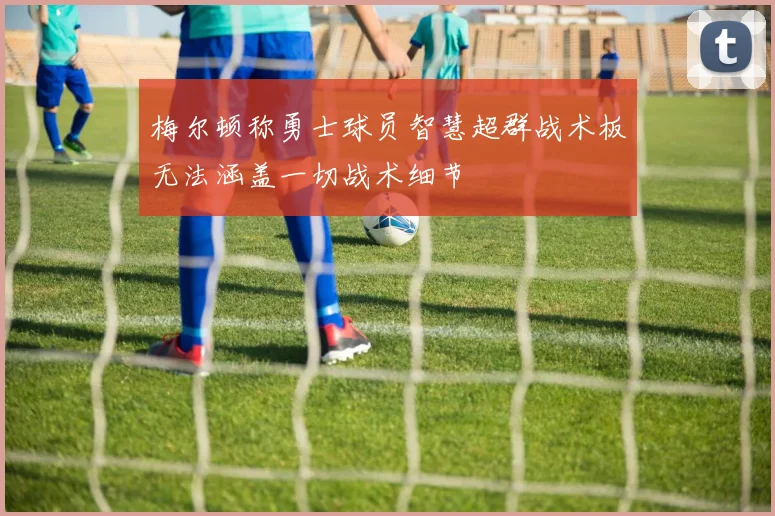 梅尔顿称勇士球员智慧超群战术板无法涵盖一切战术细节