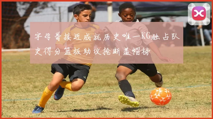 字母哥接近成就历史唯一KG独占队史得分篮板助攻抢断盖帽榜