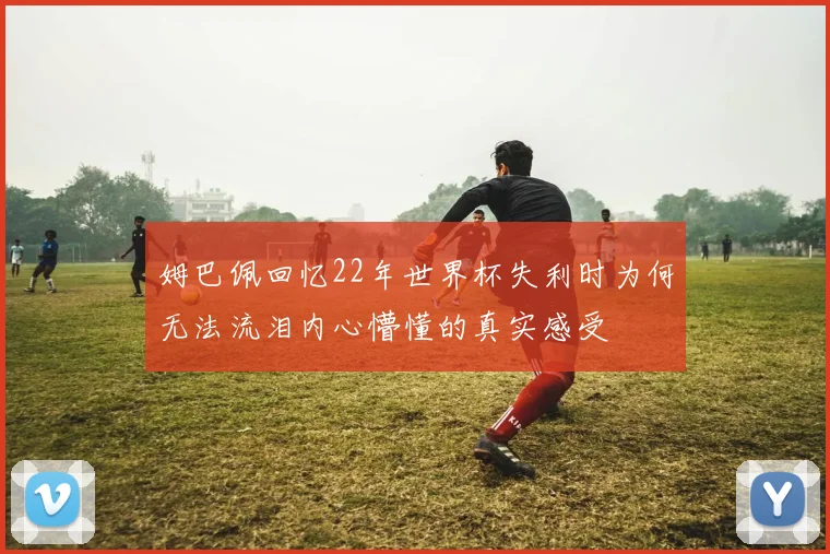 姆巴佩回忆22年世界杯失利时为何无法流泪内心懵懂的真实感受