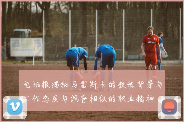 电讯报揭秘马雷斯卡的教练背景与工作态度与佩普相似的职业精神
